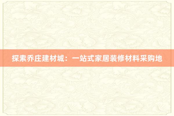 探索乔庄建材城：一站式家居装修材料采购地