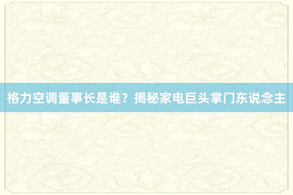 格力空调董事长是谁？揭秘家电巨头掌门东说念主