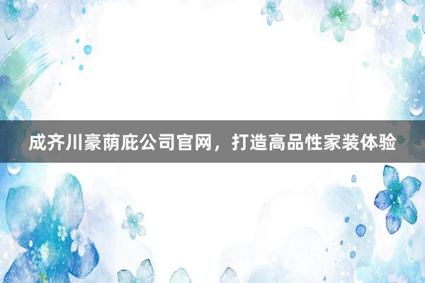成齐川豪荫庇公司官网，打造高品性家装体验