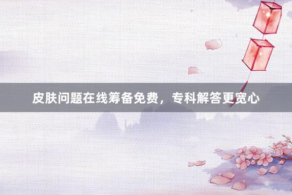皮肤问题在线筹备免费，专科解答更宽心